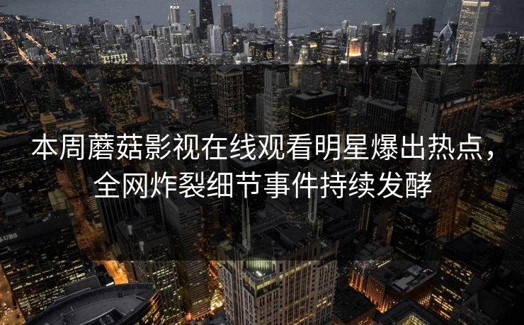 本周蘑菇影视在线观看明星爆出热点，全网炸裂细节事件持续发酵