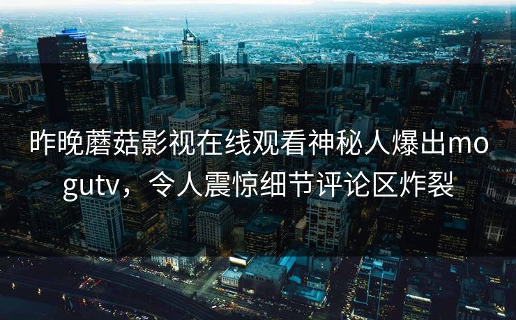 昨晚蘑菇影视在线观看神秘人爆出mogutv，令人震惊细节评论区炸裂