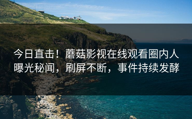 今日直击！蘑菇影视在线观看圈内人曝光秘闻，刷屏不断，事件持续发酵