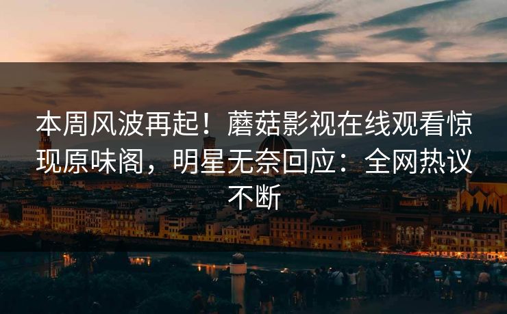 本周风波再起！蘑菇影视在线观看惊现原味阁，明星无奈回应：全网热议不断