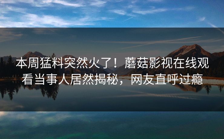 本周猛料突然火了！蘑菇影视在线观看当事人居然揭秘，网友直呼过瘾