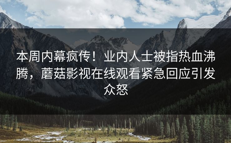 本周内幕疯传！业内人士被指热血沸腾，蘑菇影视在线观看紧急回应引发众怒