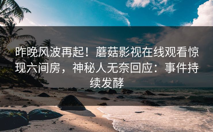 昨晚风波再起！蘑菇影视在线观看惊现六间房，神秘人无奈回应：事件持续发酵