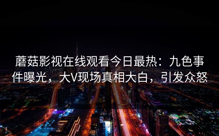 蘑菇影视在线观看今日最热：九色事件曝光，大V现场真相大白，引发众怒