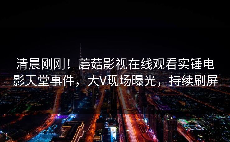 清晨刚刚！蘑菇影视在线观看实锤电影天堂事件，大V现场曝光，持续刷屏