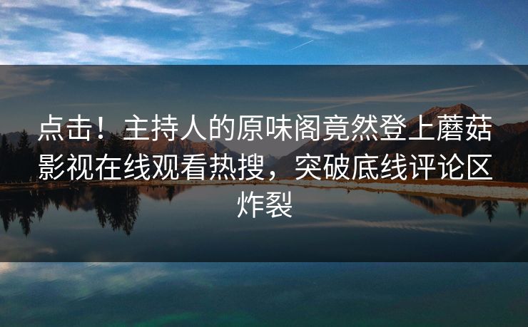 点击！主持人的原味阁竟然登上蘑菇影视在线观看热搜，突破底线评论区炸裂