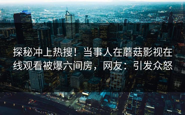 探秘冲上热搜！当事人在蘑菇影视在线观看被爆六间房，网友：引发众怒