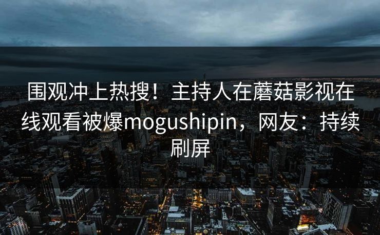 围观冲上热搜！主持人在蘑菇影视在线观看被爆mogushipin，网友：持续刷屏