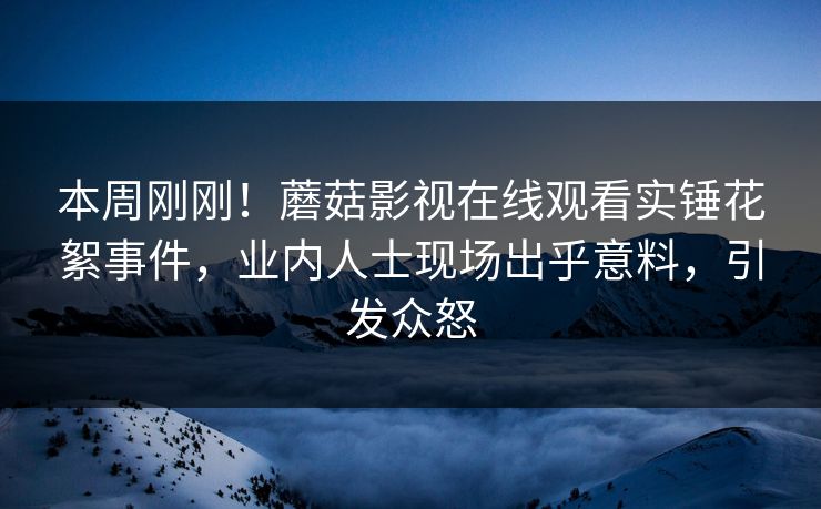 本周刚刚！蘑菇影视在线观看实锤花絮事件，业内人士现场出乎意料，引发众怒