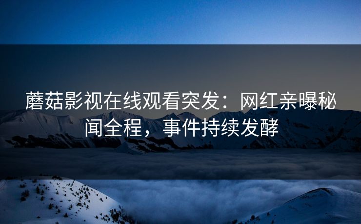 蘑菇影视在线观看突发：网红亲曝秘闻全程，事件持续发酵