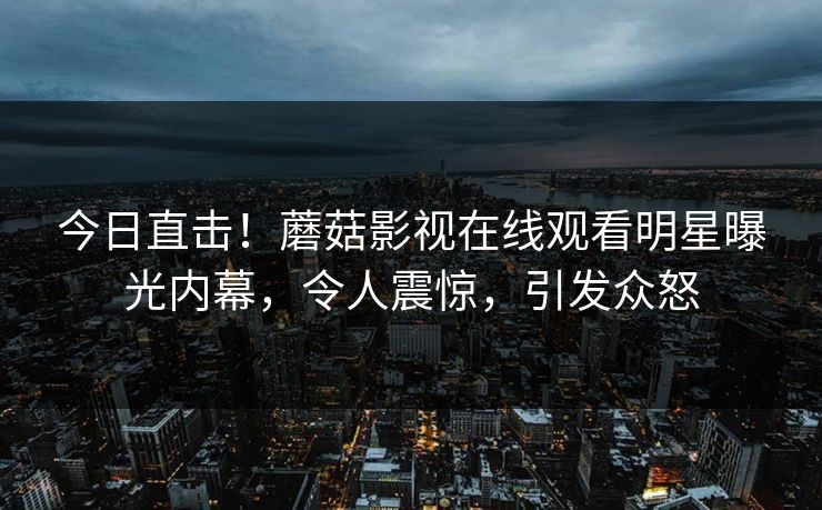 今日直击！蘑菇影视在线观看明星曝光内幕，令人震惊，引发众怒