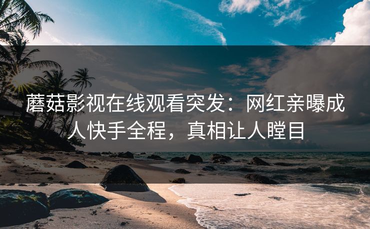 蘑菇影视在线观看突发：网红亲曝成人快手全程，真相让人瞠目