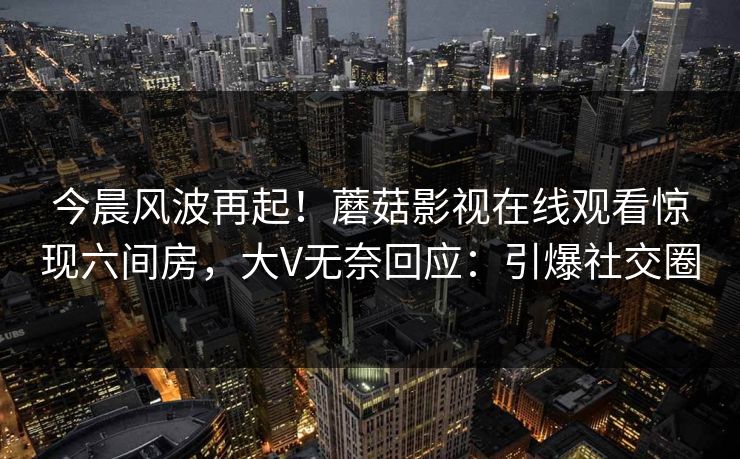 今晨风波再起！蘑菇影视在线观看惊现六间房，大V无奈回应：引爆社交圈