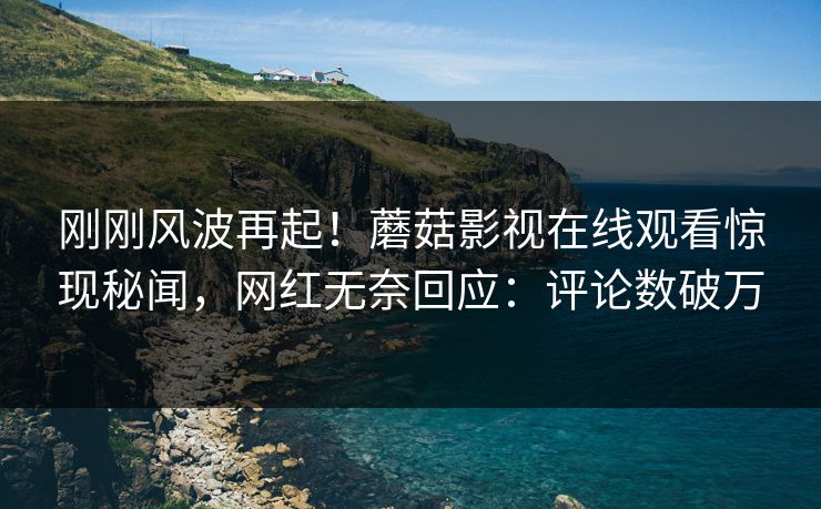 刚刚风波再起！蘑菇影视在线观看惊现秘闻，网红无奈回应：评论数破万