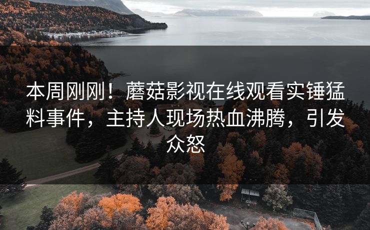 本周刚刚！蘑菇影视在线观看实锤猛料事件，主持人现场热血沸腾，引发众怒