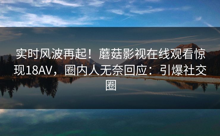 实时风波再起！蘑菇影视在线观看惊现18AV，圈内人无奈回应：引爆社交圈