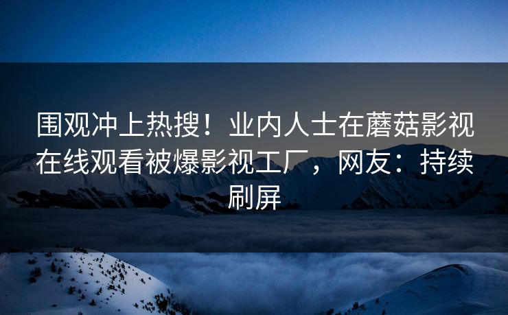 围观冲上热搜！业内人士在蘑菇影视在线观看被爆影视工厂，网友：持续刷屏