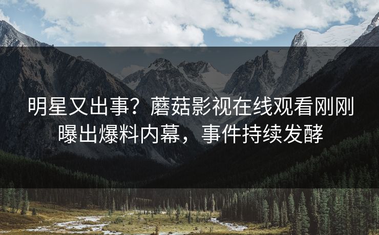 明星又出事？蘑菇影视在线观看刚刚曝出爆料内幕，事件持续发酵