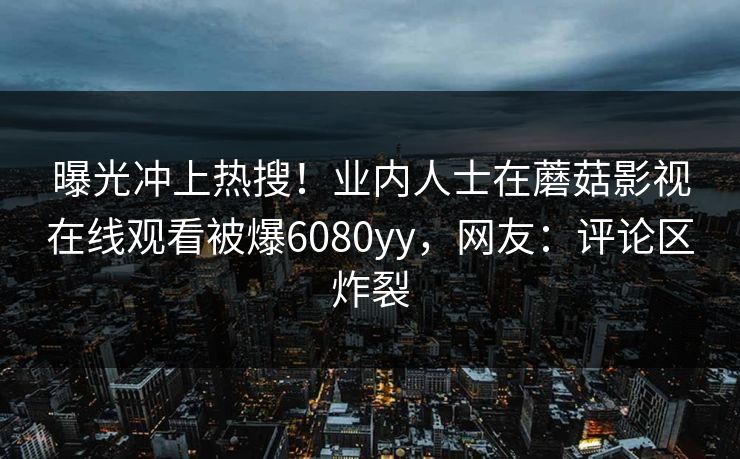 曝光冲上热搜！业内人士在蘑菇影视在线观看被爆6080yy，网友：评论区炸裂