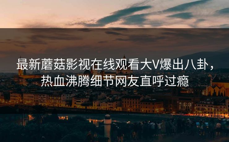 最新蘑菇影视在线观看大V爆出八卦，热血沸腾细节网友直呼过瘾
