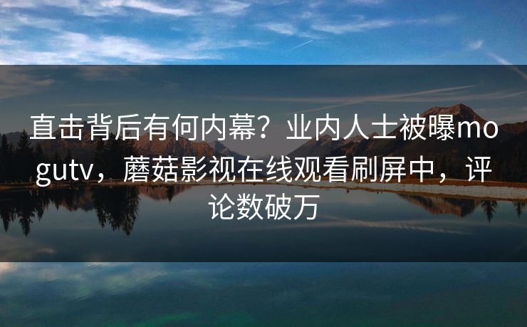 直击背后有何内幕？业内人士被曝mogutv，蘑菇影视在线观看刷屏中，评论数破万