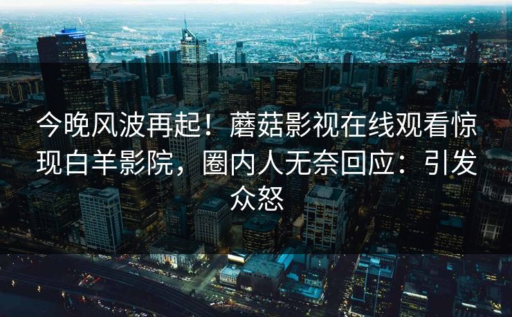 今晚风波再起!蘑菇影视在线观看惊现白羊影院,圈内人无奈回应:引发众怒