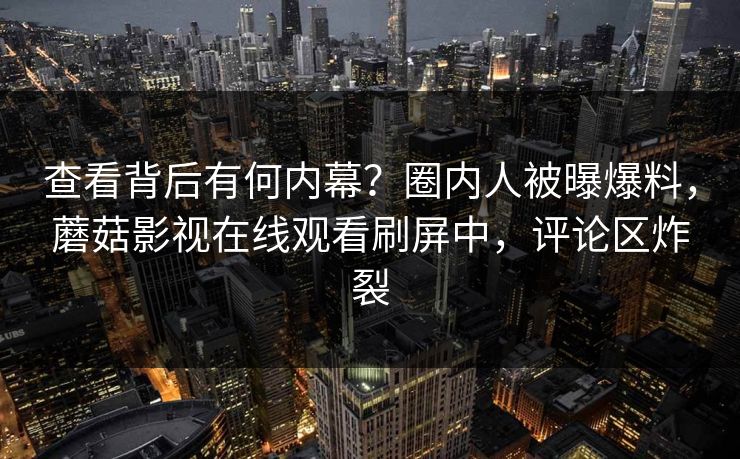 查看背后有何内幕？圈内人被曝爆料，蘑菇影视在线观看刷屏中，评论区炸裂