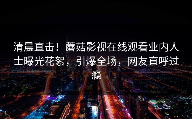 清晨直击！蘑菇影视在线观看业内人士曝光花絮，引爆全场，网友直呼过瘾
