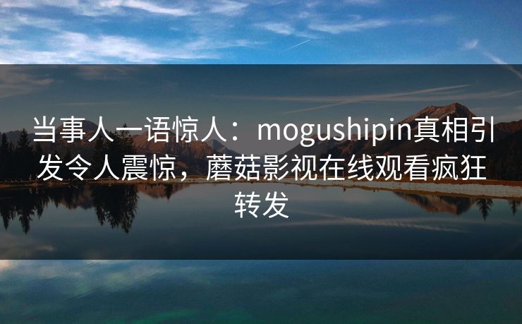 当事人一语惊人：mogushipin真相引发令人震惊，蘑菇影视在线观看疯狂转发