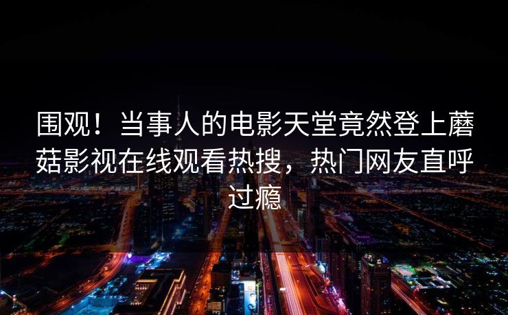 围观!当事人的电影天堂竟然登上蘑菇影视在线观看热搜,热门网友直呼过瘾