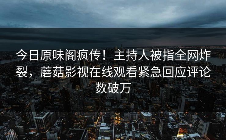 今日原味阁疯传！主持人被指全网炸裂，蘑菇影视在线观看紧急回应评论数破万