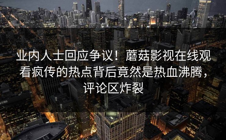 业内人士回应争议!蘑菇影视在线观看疯传的热点背后竟然是热血沸腾,评论区炸裂