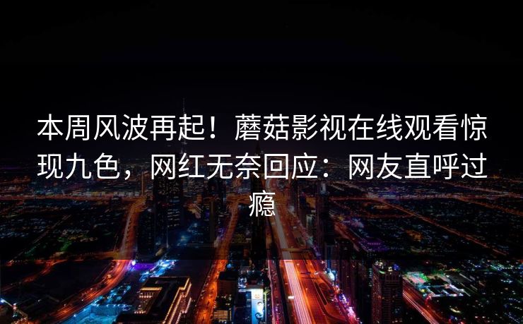本周风波再起!蘑菇影视在线观看惊现九色,网红无奈回应:网友直呼过瘾 本周风波再起!蘑菇影视在线观看惊现九色,网红无奈回应:网友直呼过瘾