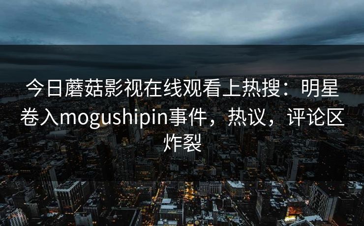 今日蘑菇影视在线观看上热搜:明星卷入mogushipin事件,热议,评论区炸裂