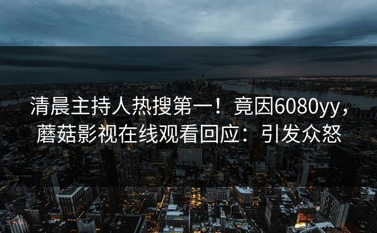 清晨主持人热搜第一!竟因6080yy,蘑菇影视在线观看回应:引发众怒