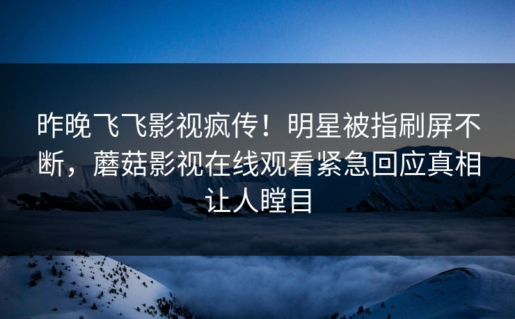 昨晚飞飞影视疯传！明星被指刷屏不断，蘑菇影视在线观看紧急回应真相让人瞠目