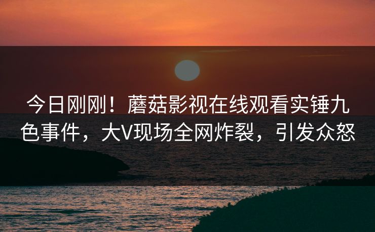 今日刚刚！蘑菇影视在线观看实锤九色事件，大V现场全网炸裂，引发众怒
