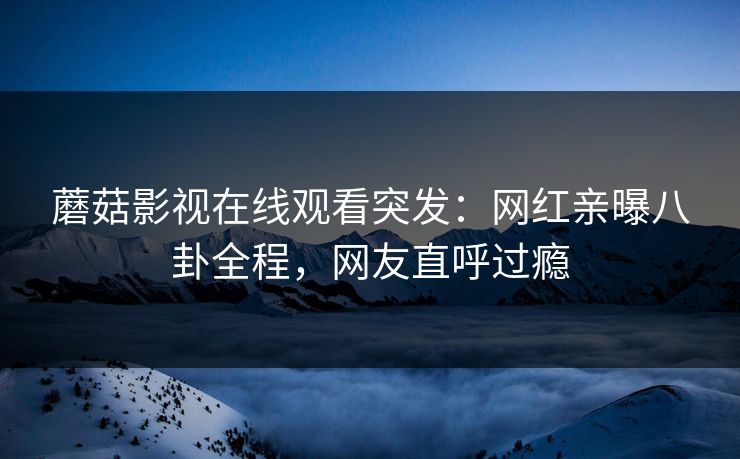 蘑菇影视在线观看突发：网红亲曝八卦全程，网友直呼过瘾
