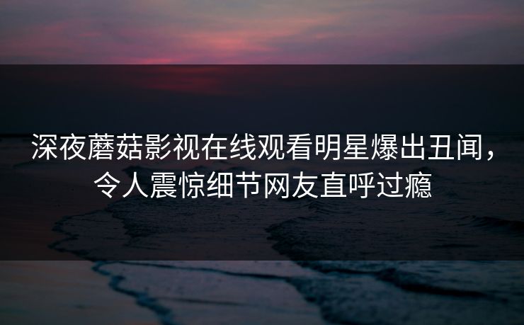 深夜蘑菇影视在线观看明星爆出丑闻,令人震惊细节网友直呼过瘾