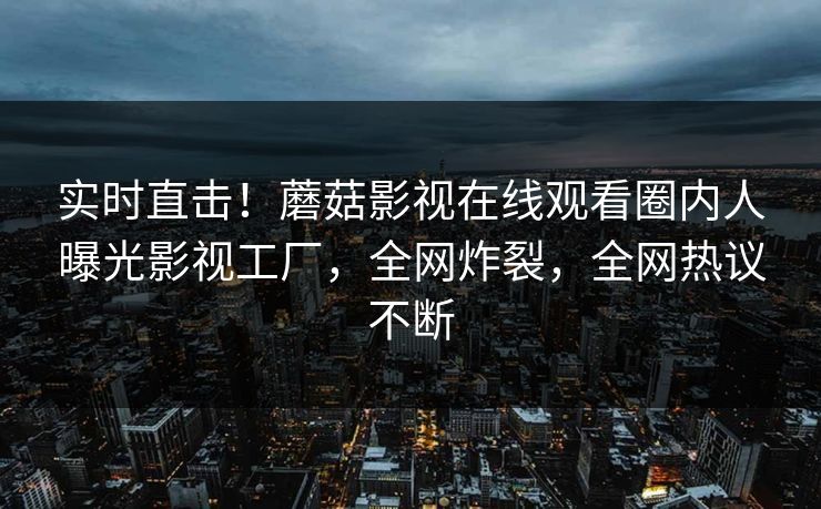 实时直击！蘑菇影视在线观看圈内人曝光影视工厂，全网炸裂，全网热议不断