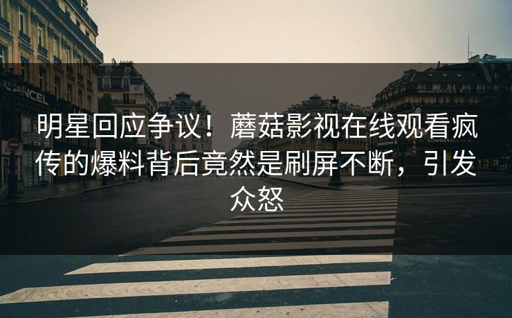 明星回应争议!蘑菇影视在线观看疯传的爆料背后竟然是刷屏不断,引发众怒
