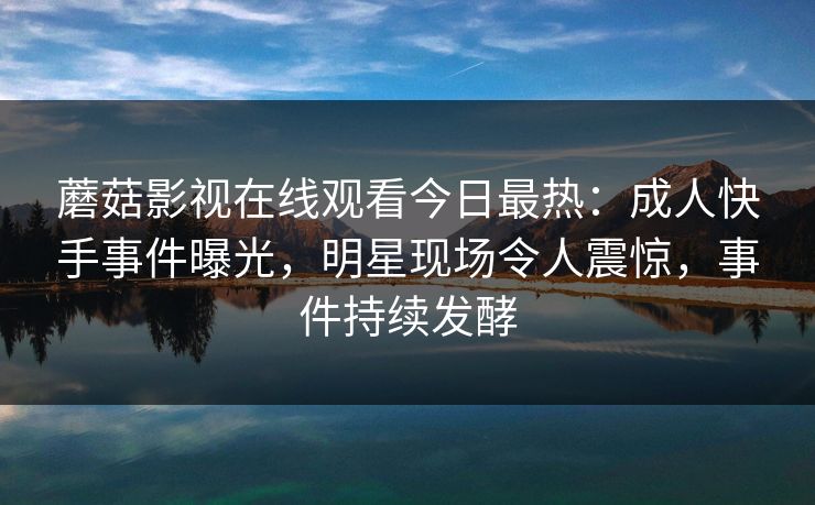蘑菇影视在线观看今日最热：成人快手事件曝光，明星现场令人震惊，事件持续发酵