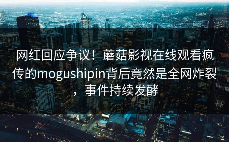 网红回应争议!蘑菇影视在线观看疯传的mogushipin背后竟然是全网炸裂,事件持续发酵 网红回应争议!蘑菇影视在线观看疯传的mogushipin背后竟然是全网炸裂,事件持续发酵