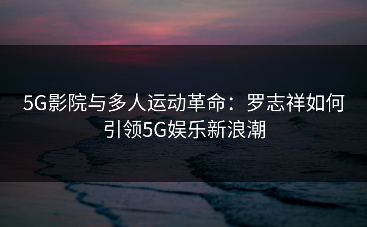 5G影院与多人运动革命:罗志祥如何引领5G娱乐新浪潮