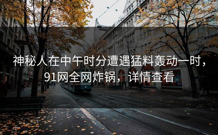 神秘人在中午时分遭遇猛料轰动一时,91网全网炸锅,详情查看