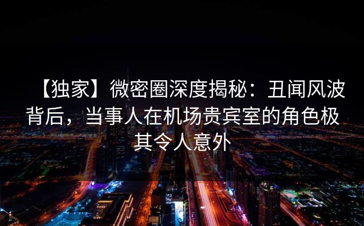 【独家】微密圈深度揭秘:丑闻风波背后,当事人在机场贵宾室的角色极其令人意外