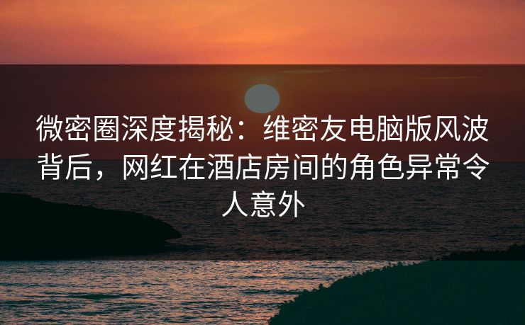 微密圈深度揭秘：维密友电脑版风波背后，网红在酒店房间的角色异常令人意外