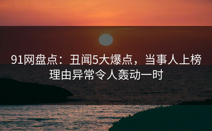 91网盘点:丑闻5大爆点,当事人上榜理由异常令人轰动一时