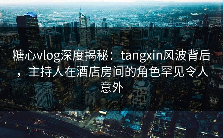 糖心vlog深度揭秘：tangxin风波背后，主持人在酒店房间的角色罕见令人意外