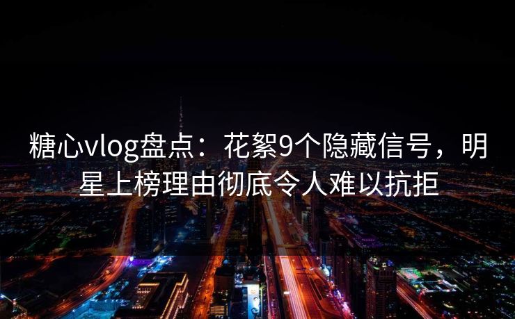 糖心vlog盘点:花絮9个隐藏信号,明星上榜理由彻底令人难以抗拒